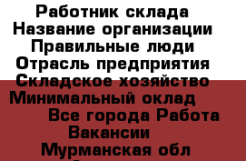 Работник склада › Название организации ­ Правильные люди › Отрасль предприятия ­ Складское хозяйство › Минимальный оклад ­ 29 000 - Все города Работа » Вакансии   . Мурманская обл.,Апатиты г.